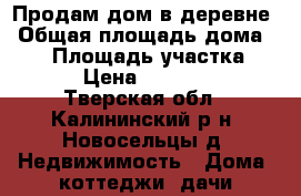 Продам дом в деревне › Общая площадь дома ­ 60 › Площадь участка ­ 36 › Цена ­ 500 000 - Тверская обл., Калининский р-н, Новосельцы д. Недвижимость » Дома, коттеджи, дачи продажа   